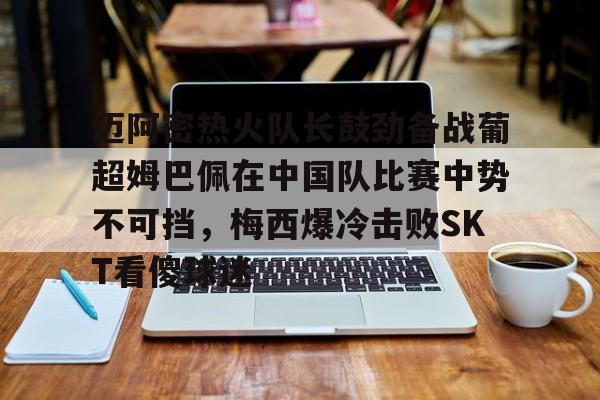 九游体育APP迈阿密热火队长鼓劲备战葡超姆巴佩在中国队比赛中势不可挡,梅西爆冷击败SKT看傻球迷的简单介绍